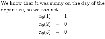 $\textstyle \parbox{.65\linewidth}{
We know that it was sunny on the day of the ...
...ray*}
\alpha_0(1)&=&1\\
\alpha_0(2)&=&0\\
\alpha_0(3)&=&0
\end{eqnarray*}}$