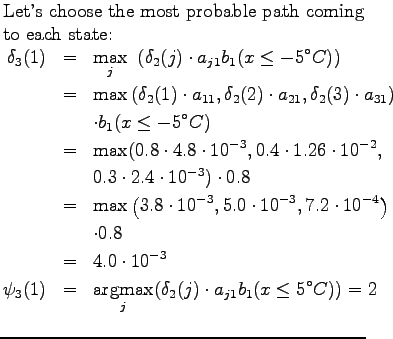 $\textstyle \parbox{.65\linewidth}{
Let's choose the most probable path coming t...
...ax}_j ( \delta_2(j)\cdot a_{j1} b_1(x \le 5^\circ
C)) = 2 \\
\end{eqnarray*}}$