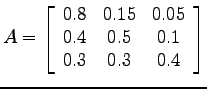 $\displaystyle A=\left[ \begin{array}{ccc} 0.8 & 0.15 & 0.05 \\ 0.4 & 0.5 & 0.1 \\ 0.3 & 0.3 & 0.4 \\ \end{array} \right]$