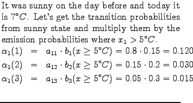 $\textstyle \parbox{.65\linewidth}{
It was sunny on the day before and today it ...
...)&=&a_{13} \cdot b_3(x\ge5^\circ C) = 0.05\cdot 0.3 = 0.015\\
\end{eqnarray*}}$